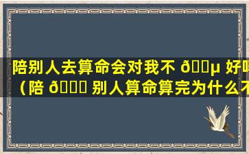 陪别人去算命会对我不 🐵 好吗（陪 🐎 别人算命算完为什么不能带她回家）